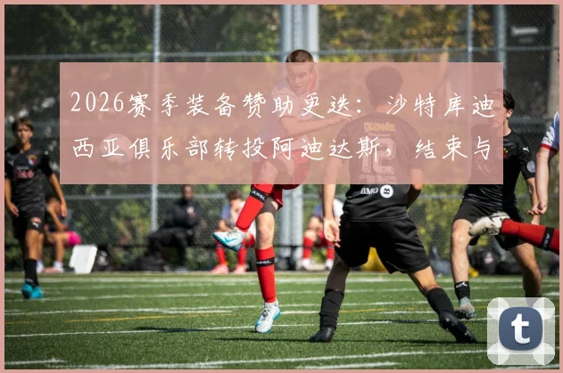 2026赛季装备赞助更迭：沙特库迪西亚俱乐部转投阿迪达斯，结束与耐克合作详情与后续影响解读