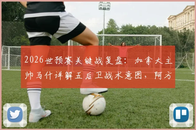 2026世预赛关键战复盘:加拿大主帅马什详解五后卫战术意图,阿方索伤情无碍备战美国