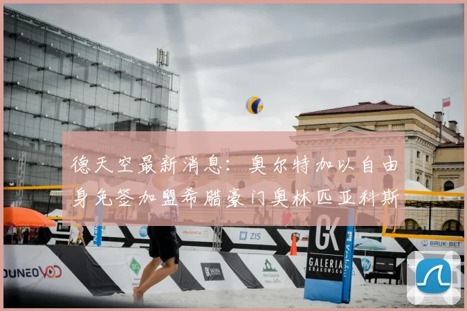 德天空最新消息：奥尔特加以自由身免签加盟希腊豪门奥林匹亚科斯，双方合同直接签至2026年