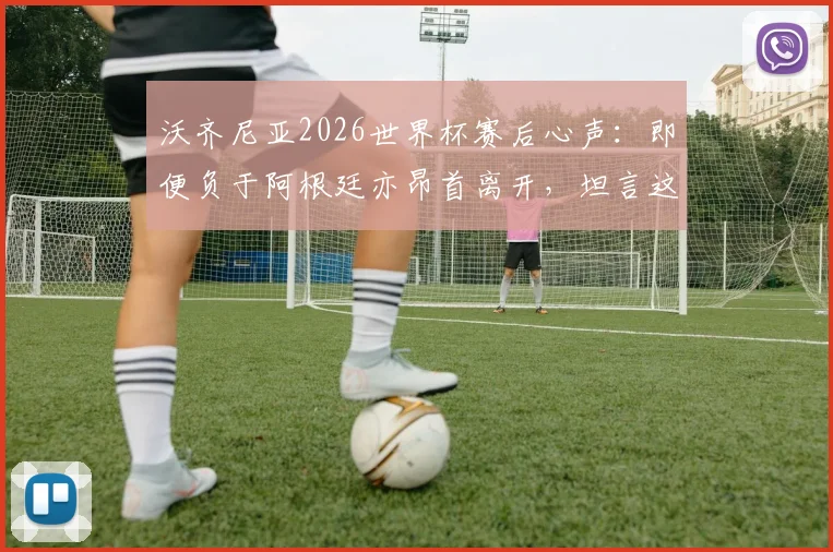 沃齐尼亚2026世界杯赛后心声：即便负于阿根廷亦昂首离开，坦言这段旅程无比美妙