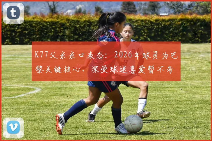 K77父亲亲口表态:2026年球员为巴黎关键核心,深受球迷喜爱暂不考虑转会传闻