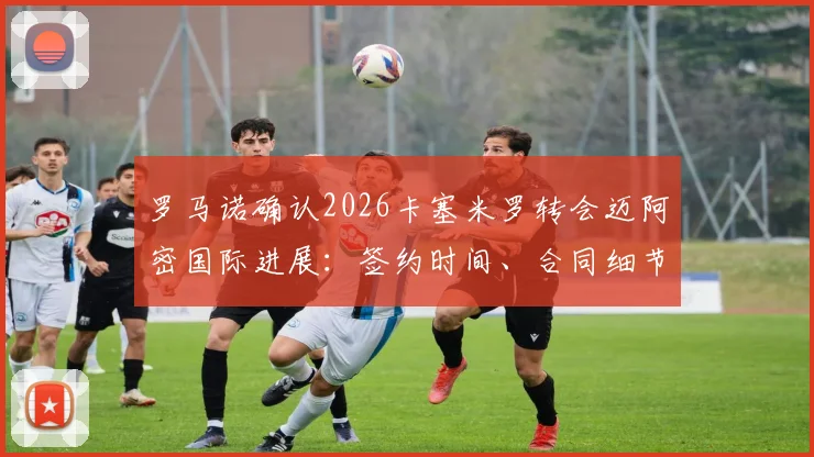 罗马诺确认2026卡塞米罗转会迈阿密国际进展：签约时间、合同细节与球队影响深度分析