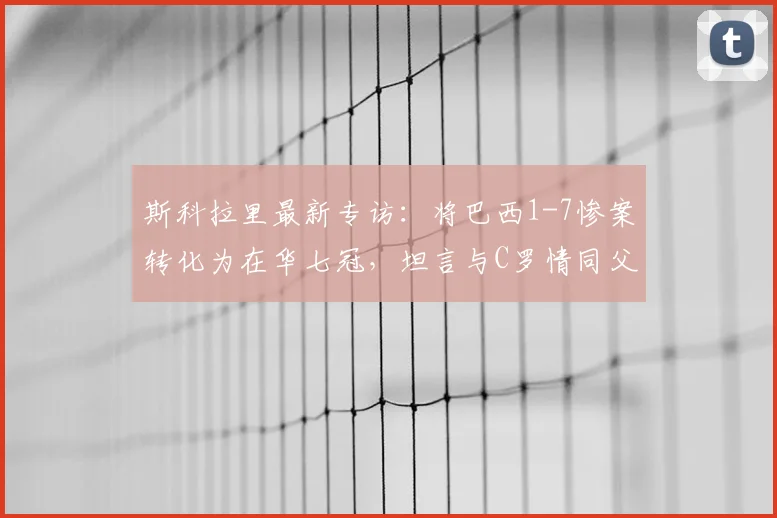 斯科拉里最新专访:将巴西1-7惨案转化为在华七冠,坦言与C罗情同父子,2026年回顾执教生涯
