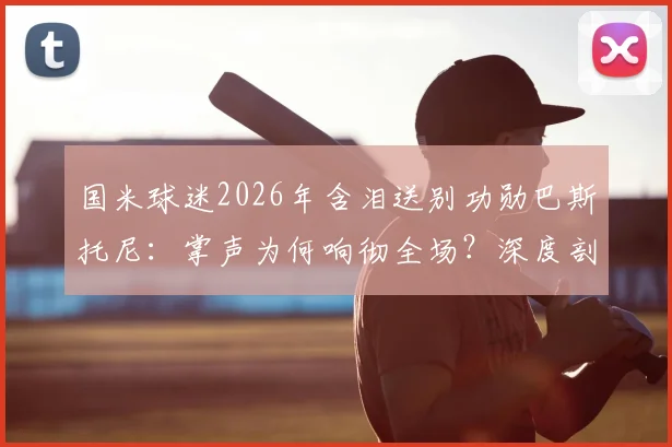 国米球迷2026年含泪送别功勋巴斯托尼:掌声为何响彻全场?深度剖析离队原因与未来影响