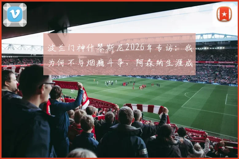 波兰门神什琴斯尼2026年专访：我为何不与烟瘾斗争，阿森纳生涯成最美回忆